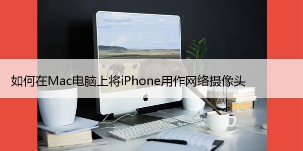 如何在Mac电脑上将iPhone用作网络摄像头