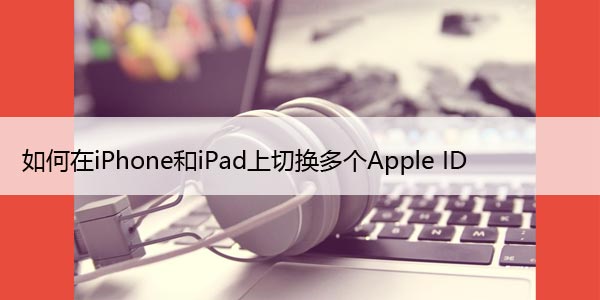 如何在iPhone和iPad上切换多个Apple ID，步骤详解