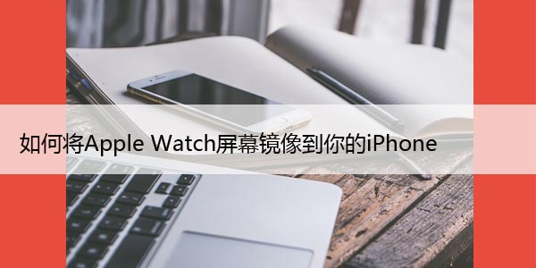 如何将Apple Watch屏幕镜像到你的iPhone上并控制它