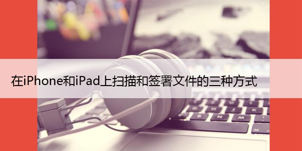 在iPhone和iPad上扫描和签署文件的三种方式